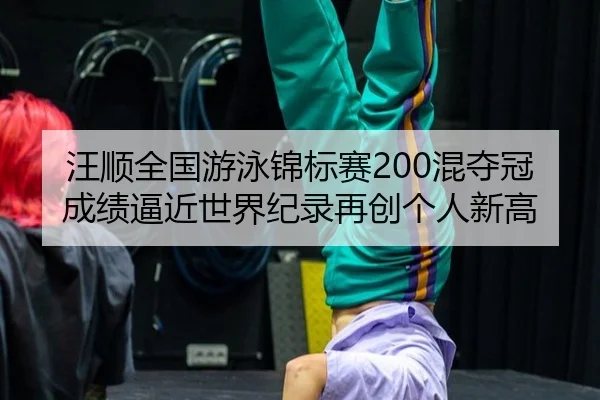 汪顺全国游泳锦标赛200混夺冠成绩逼近世界纪录再创个人新高