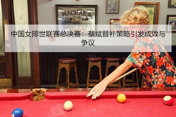 中国女排世联赛总决赛：蔡斌替补策略引发成效与争议