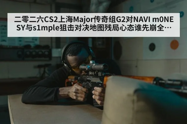 二零二六CS2上海Major传奇组G2对NAVI m0NESY与s1mple狙击对决地图残局心态谁先崩全解析